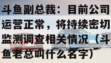 斗鱼副总裁：目前公司运营正常，将持续密切监测调查相关情况（斗鱼老总叫什么名字）