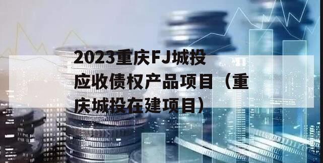 2023重庆FJ城投应收债权产品项目（重庆城投在建项目）