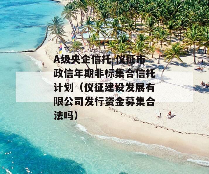 A级央企信托-仪征市政信年期非标集合信托计划（仪征建设发展有限公司发行资金募集合法吗）