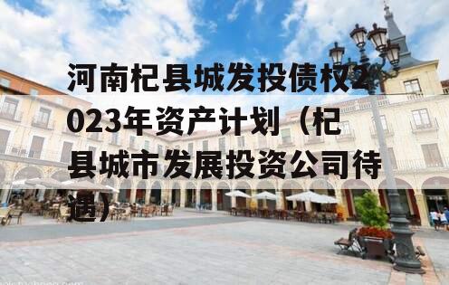 河南杞县城发投债权2023年资产计划（杞县城市发展投资公司待遇）