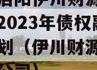 河南洛阳伊川财源实业投资2023年债权融资计划（伊川财源置业有很公司）