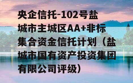 央企信托-102号盐城市主城区AA+非标集合资金信托计划（盐城市国有资产投资集团有限公司评级）