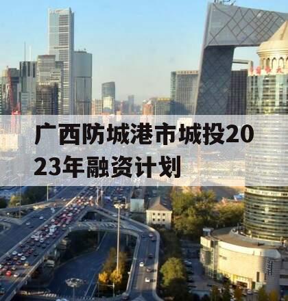 广西防城港市城投2023年融资计划