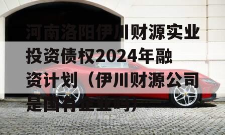 河南洛阳伊川财源实业投资债权2024年融资计划（伊川财源公司是国有企业吗）