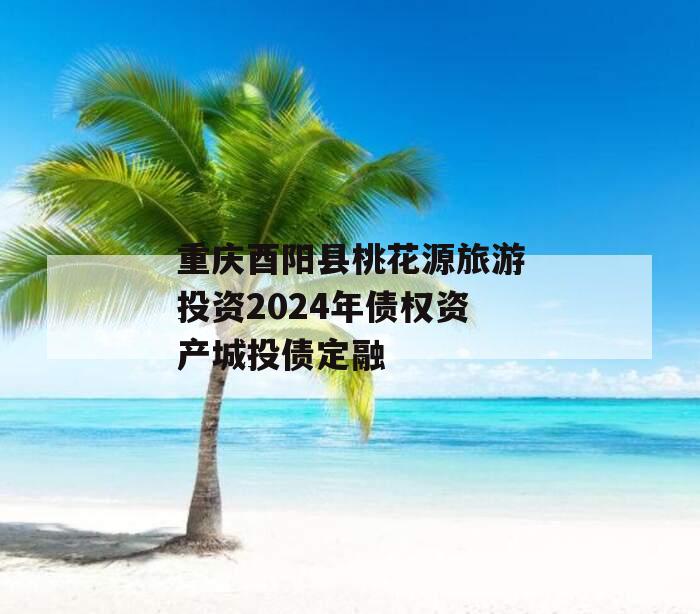 重庆酉阳县桃花源旅游投资2024年债权资产城投债定融