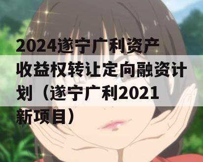 2024遂宁广利资产收益权转让定向融资计划（遂宁广利2021新项目）