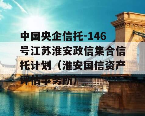 中国央企信托-146号江苏淮安政信集合信托计划（淮安国信资产评估事务所）