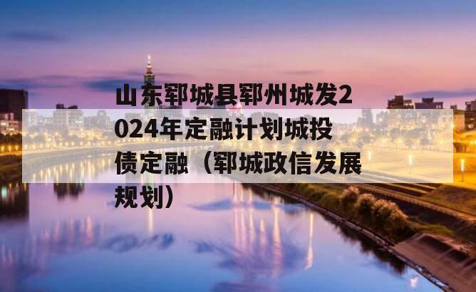 山东郓城县郓州城发2024年定融计划城投债定融（郓城政信发展规划）