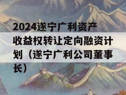 2024遂宁广利资产收益权转让定向融资计划（遂宁广利公司董事长）