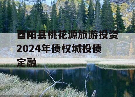 酉阳县桃花源旅游投资2024年债权城投债定融