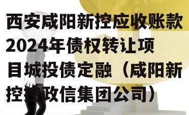 西安咸阳新控应收账款2024年债权转让项目城投债定融（咸阳新控控政信集团公司）