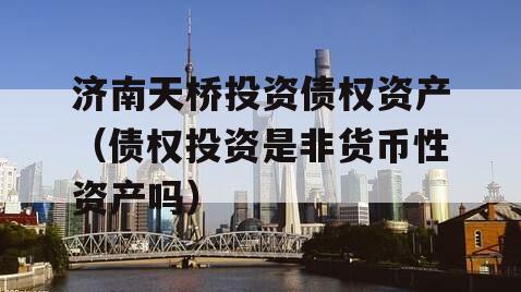 济南天桥投资债权资产（债权投资是非货币性资产吗）