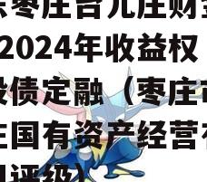 山东枣庄台儿庄财金D1号2024年收益权城投债定融（枣庄市台儿庄国有资产经营有限公司评级）