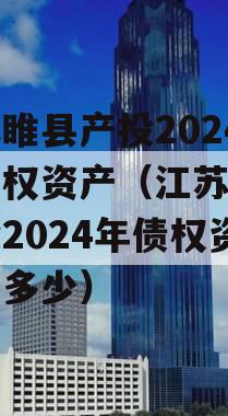 江苏睢县产投2024年债权资产（江苏睢县产投2024年债权资产有多少）