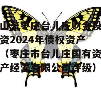 山东枣庄台儿庄财金投资2024年债权资产（枣庄市台儿庄国有资产经营有限公司评级）