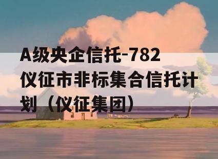 A级央企信托-782仪征市非标集合信托计划（仪征集团）