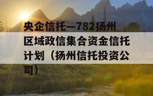 央企信托—782扬州区域政信集合资金信托计划（扬州信托投资公司）