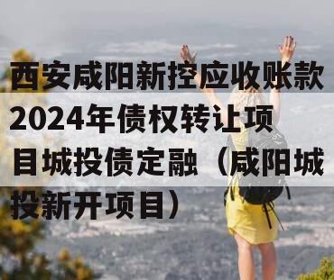 西安咸阳新控应收账款2024年债权转让项目城投债定融（咸阳城投新开项目）