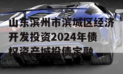 山东滨州市滨城区经济开发投资2024年债权资产城投债定融