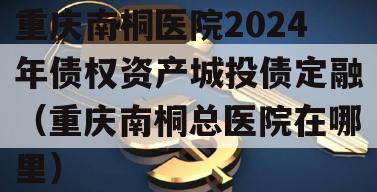 重庆南桐医院2024年债权资产城投债定融（重庆南桐总医院在哪里）