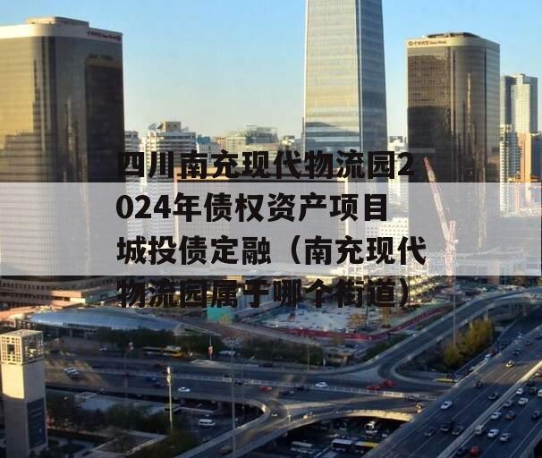 四川南充现代物流园2024年债权资产项目城投债定融（南充现代物流园属于哪个街道）