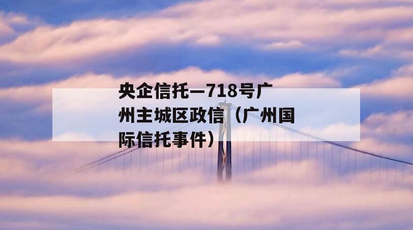 央企信托—718号广州主城区政信（广州国际信托事件）