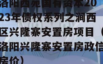 洛阳西苑国有资本2023年债权系列之涧西区兴隆寨安置房项目（洛阳兴隆寨安置房政信房价）