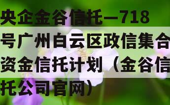 央企金谷信托—718号广州白云区政信集合资金信托计划（金谷信托公司官网）