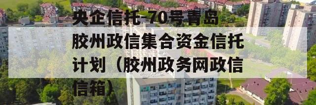 央企信托-70号青岛胶州政信集合资金信托计划（胶州政务网政信信箱）