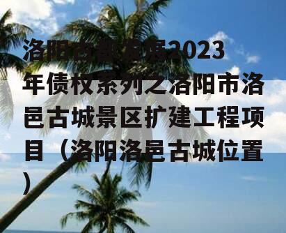 洛阳古都发展2023年债权系列之洛阳市洛邑古城景区扩建工程项目（洛阳洛邑古城位置）