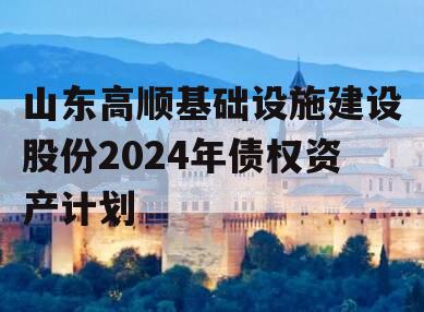 山东高顺基础设施建设股份2024年债权资产计划