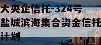 大央企信托-324号盐城滨海集合资金信托计划