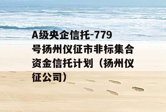 A级央企信托-779号扬州仪征市非标集合资金信托计划（扬州仪征公司）