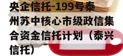 央企信托-199号泰州苏中核心市级政信集合资金信托计划（泰兴信托）