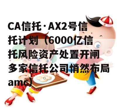 CA信托·AX2号信托计划（6000亿信托风险资产处置开闸 多家信托公司悄然布局amc）