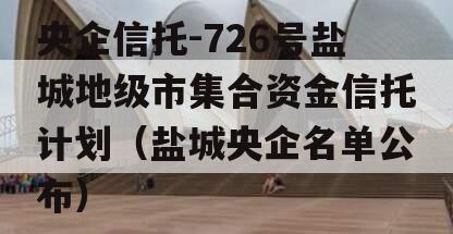 央企信托-726号盐城地级市集合资金信托计划（盐城央企名单公布）