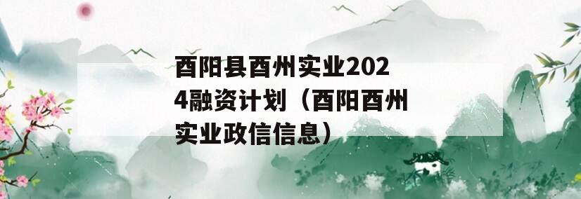 酉阳县酉州实业2024融资计划（酉阳酉州实业政信信息）