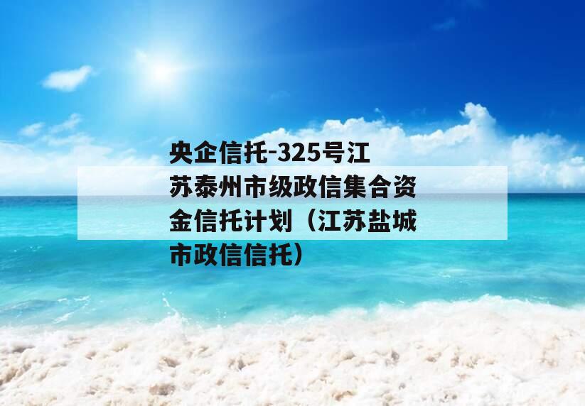 央企信托-325号江苏泰州市级政信集合资金信托计划（江苏盐城市政信信托）