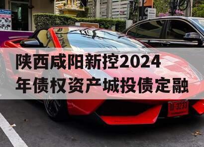 陕西咸阳新控2024年债权资产城投债定融