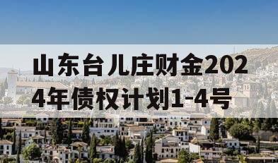 山东台儿庄财金2024年债权计划1-4号