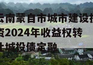 云南蒙自市城市建设投资2024年收益权转让城投债定融