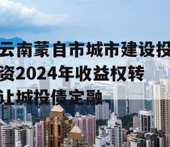 云南蒙自市城市建设投资2024年收益权转让城投债定融