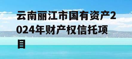 云南丽江市国有资产2024年财产权信托项目