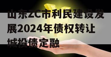 山东ZC市利民建设发展2024年债权转让城投债定融