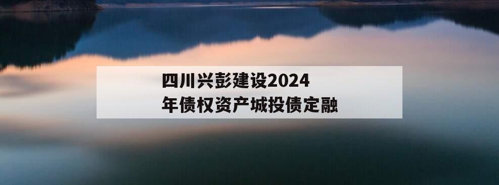 四川兴彭建设2024年债权资产城投债定融