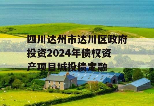 四川达州市达川区政府投资2024年债权资产项目城投债定融